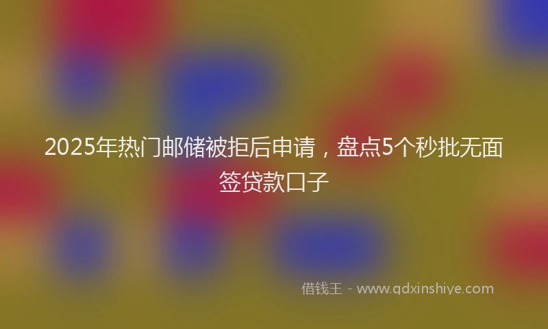 2025年热门邮储被拒后申请，盘点5个秒批无面签贷款口子
