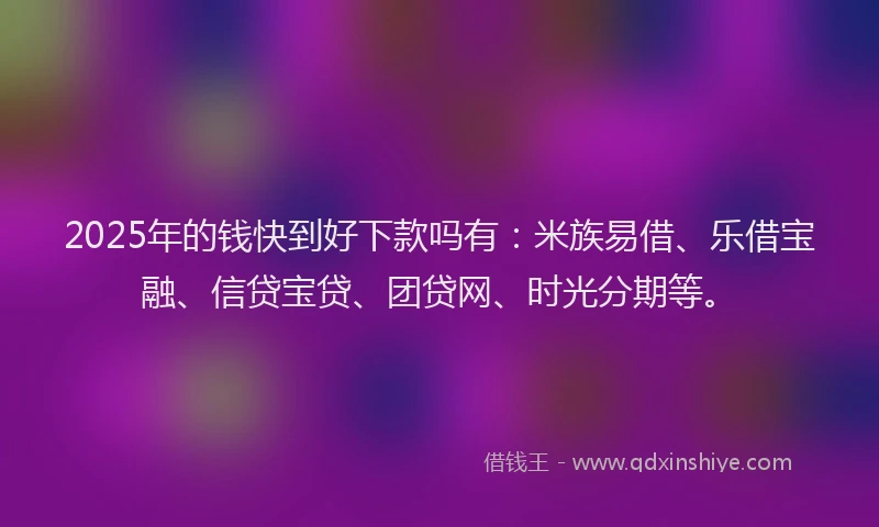 2025年的钱快到好下款吗有：米族易借、乐借宝融、信贷宝贷、团贷网、时光分期等。