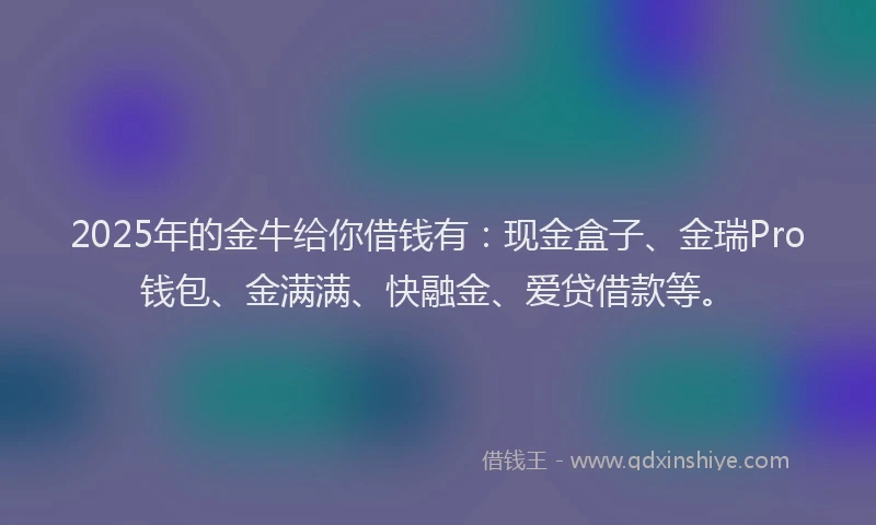 2025年的金牛给你借钱有：现金盒子、金瑞Pro钱包、金满满、快融金、爱贷借款等。