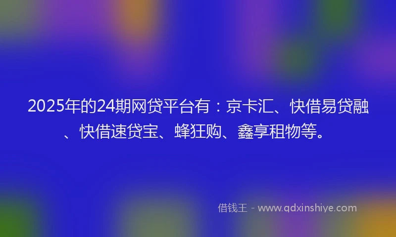 2025年的24期网贷平台有：京卡汇、快借易贷融、快借速贷宝、蜂狂购、鑫享租物等。