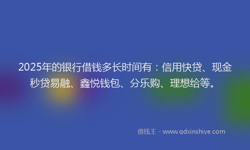 2025年的银行借钱多长时间有:信用快贷、现金秒贷易融、鑫悦钱包、分乐购、理想给等。