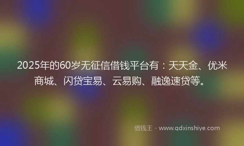 2025年的60岁无征信借钱平台有：天天金、优米商城、闪贷宝易、云易购、融逸速贷等。