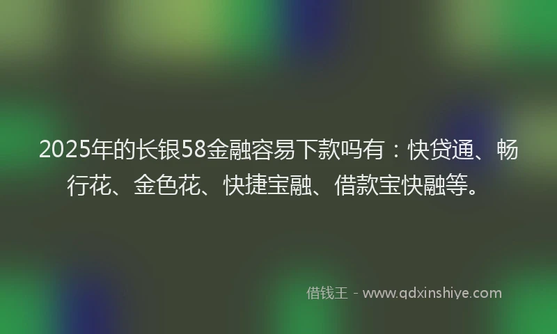 2025年的长银58金融容易下款吗有：快贷通、畅行花、金色花、快捷宝融、借款宝快融等。