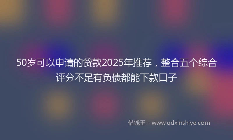 50岁可以申请的贷款2025年推荐，整合五个综合评分不足有负债都能下款口子