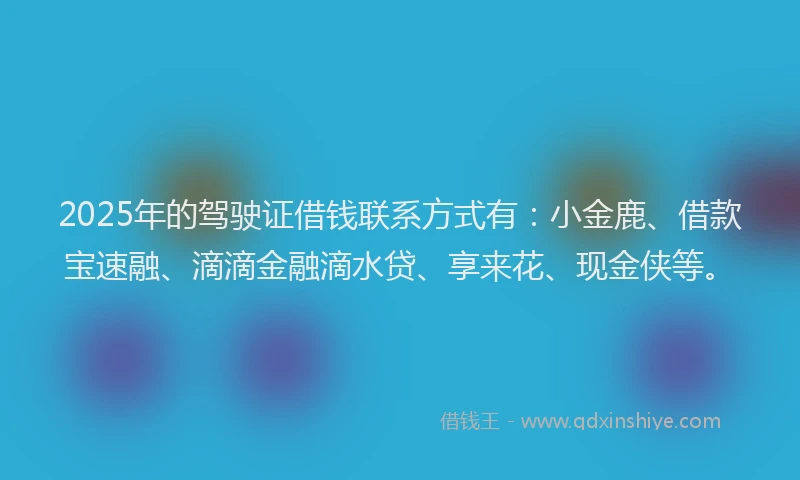 2025年的驾驶证借钱联系方式有：小金鹿、借款宝速融、滴滴金融滴水贷、享来花、现金侠等。