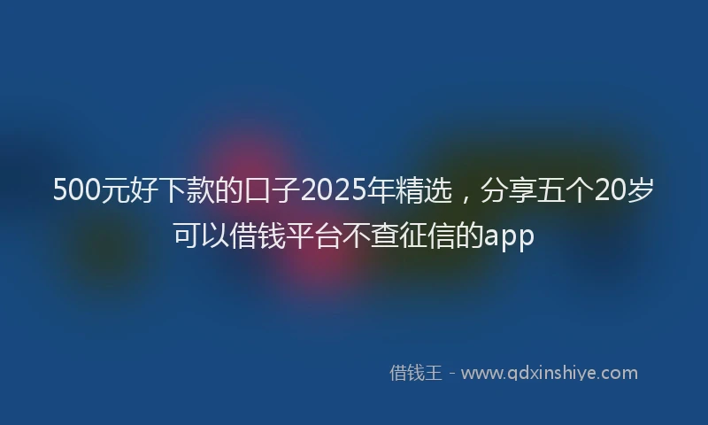 500元好下款的口子2025年精选，分享五个20岁可以借钱平台不查征信的app