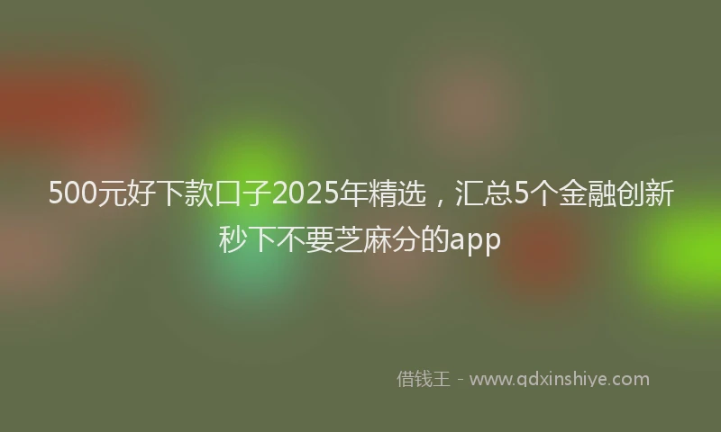 500元好下款口子2025年精选，汇总5个金融创新秒下不要芝麻分的app