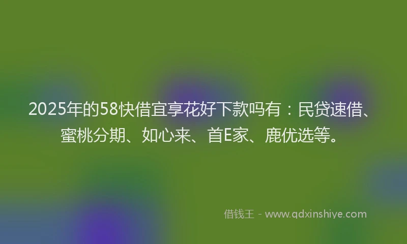 2025年的58快借宜享花好下款吗有：民贷速借、蜜桃分期、如心来、首E家、鹿优选等。