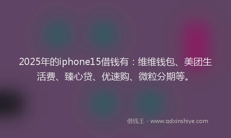2025年的iphone15借钱有：维维钱包、美团生活费、臻心贷、优速购、微粒分期等。