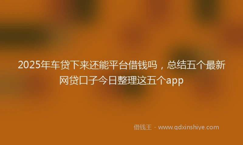 2025年车贷下来还能平台借钱吗，总结五个最新网贷口子今日整理这五个app