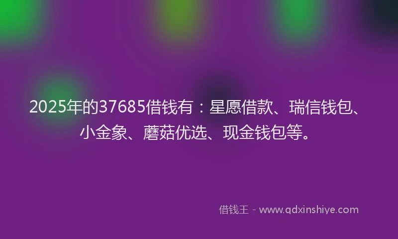2025年的37685借钱有：星愿借款、瑞信钱包、小金象、蘑菇优选、现金钱包等。