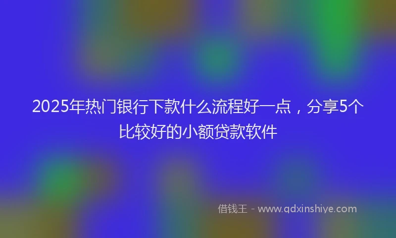 2025年热门银行下款什么流程好一点,分享5个比较好的小额贷款软件