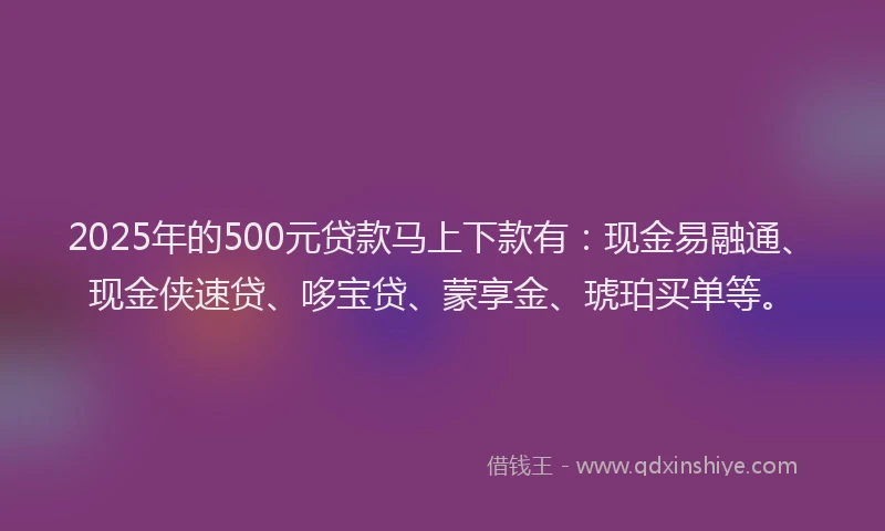 2025年的500元贷款马上下款有：现金易融通、现金侠速贷、哆宝贷、蒙享金、琥珀买单等。