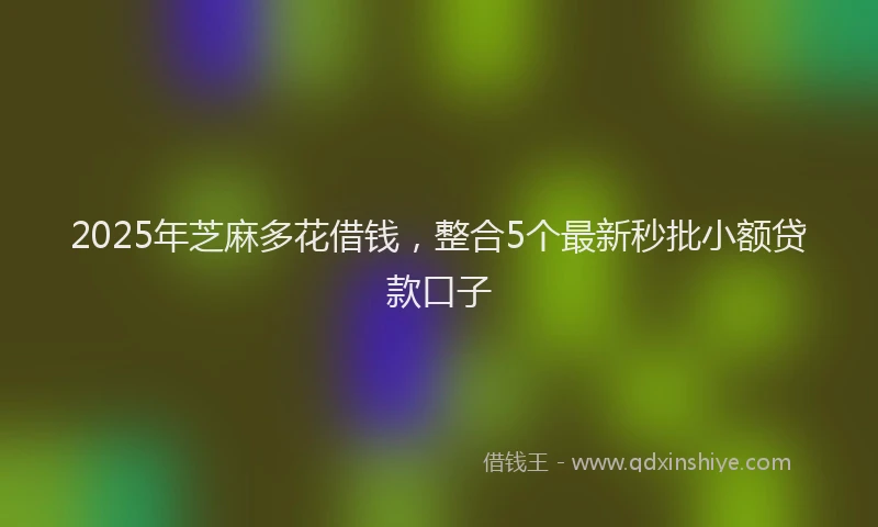 2025年芝麻多花借钱，整合5个最新秒批小额贷款口子