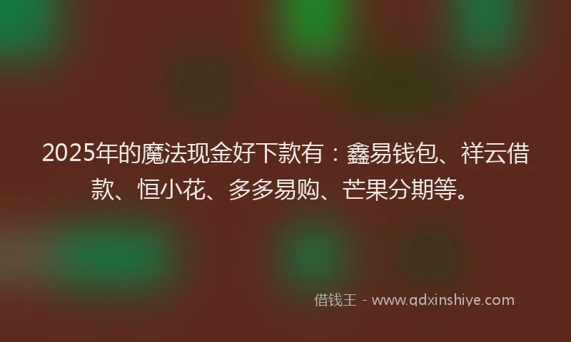2025年的魔法现金好下款有:鑫易钱包、祥云借款、恒小花、多多易购、芒果分期等。