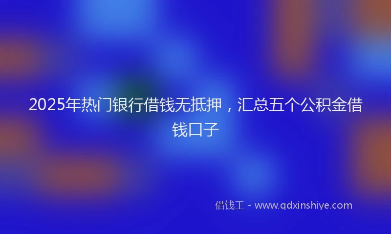 2025年热门银行借钱无抵押，汇总五个公积金借钱口子