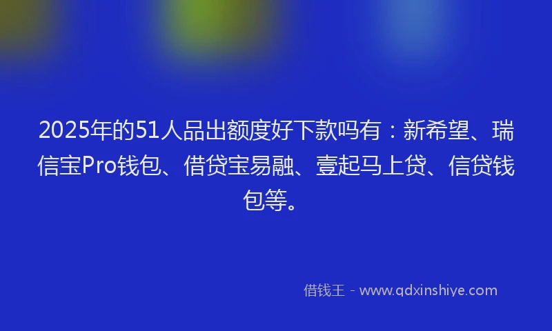 2025年的51人品出额度好下款吗有：新希望、瑞信宝Pro钱包、借贷宝易融、壹起马上贷、信贷钱包等。