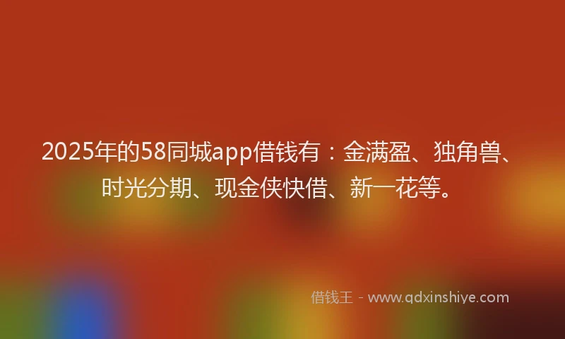2025年的58同城app借钱有：金满盈、独角兽、时光分期、现金侠快借、新一花等。