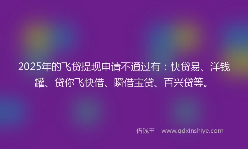 2025年的飞贷提现申请不通过有：快贷易、洋钱罐、贷你飞快借、瞬借宝贷、百兴贷等。