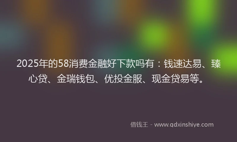 2025年的58消费金融好下款吗有：钱速达易、臻心贷、金瑞钱包、优投金服、现金贷易等。