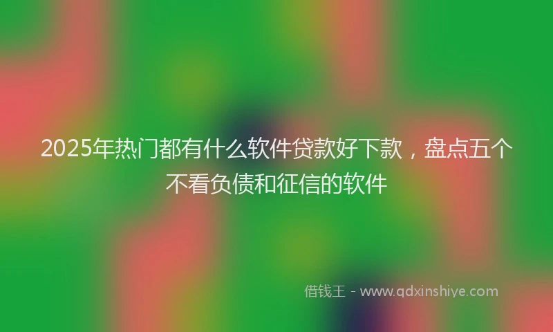 2025年热门都有什么软件贷款好下款，盘点五个不看负债和征信的软件