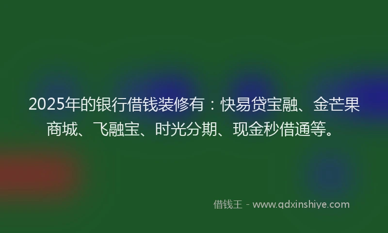 2025年的银行借钱装修有：快易贷宝融、金芒果商城、飞融宝、时光分期、现金秒借通等。