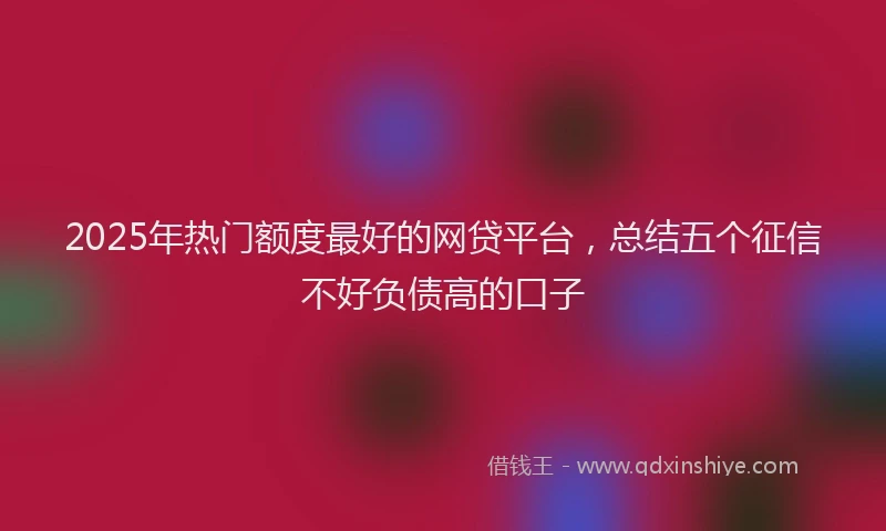 2025年热门额度最好的网贷平台，总结五个征信不好负债高的口子