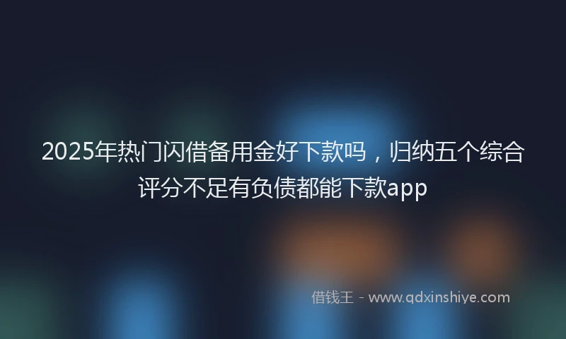 2025年热门闪借备用金好下款吗,归纳五个综合评分不足有负债都能下款app