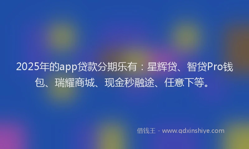 2025年的app贷款分期乐有：星辉贷、智贷Pro钱包、瑞耀商城、现金秒融途、任意下等。