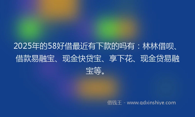 2025年的58好借最近有下款的吗有：林林借呗、借款易融宝、现金快贷宝、享下花、现金贷易融宝等。