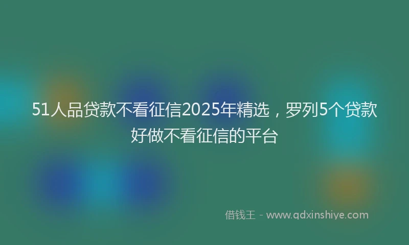 51人品贷款不看征信2025年精选，罗列5个贷款好做不看征信的平台