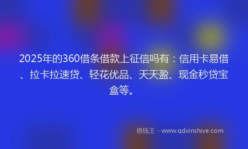 2025年的360借条借款上征信吗有：信用卡易借、拉卡拉速贷、轻花优品、天天盈、现金秒贷宝盒等。