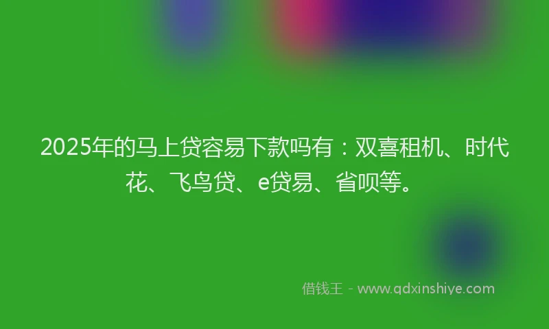 2025年的马上贷容易下款吗有：双喜租机、时代花、飞鸟贷、e贷易、省呗等。