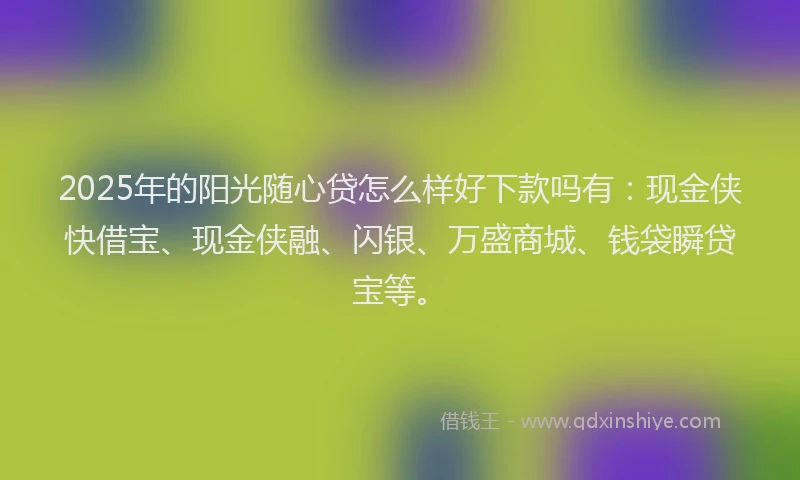 2025年的阳光随心贷怎么样好下款吗有：现金侠快借宝、现金侠融、闪银、万盛商城、钱袋瞬贷宝等。