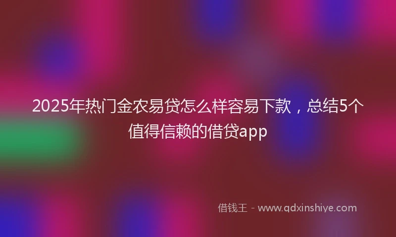2025年热门金农易贷怎么样容易下款，总结5个值得信赖的借贷app