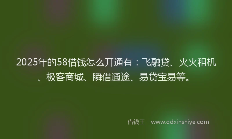 2025年的58借钱怎么开通有：飞融贷、火火租机、极客商城、瞬借通途、易贷宝易等。
