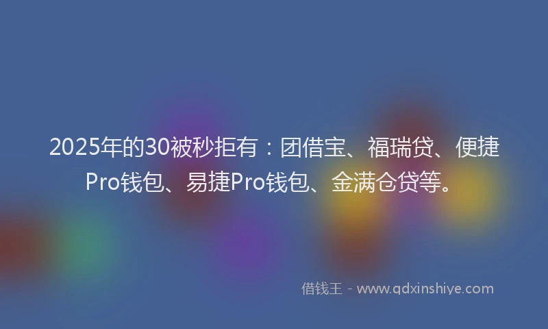 2025年的30被秒拒有：团借宝、福瑞贷、便捷Pro钱包、易捷Pro钱包、金满仓贷等。