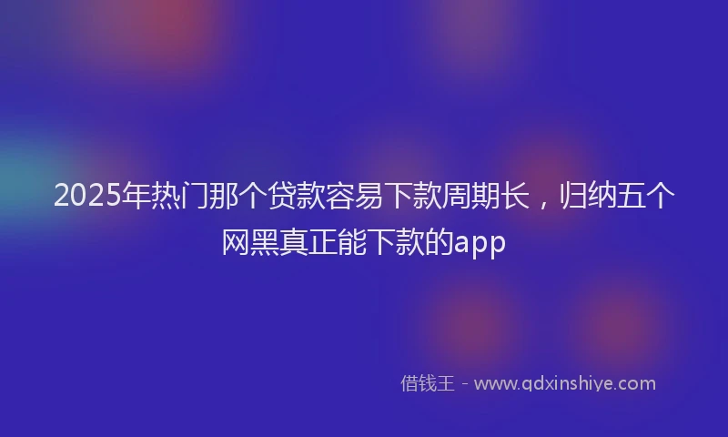 2025年热门那个贷款容易下款周期长，归纳五个网黑真正能下款的app