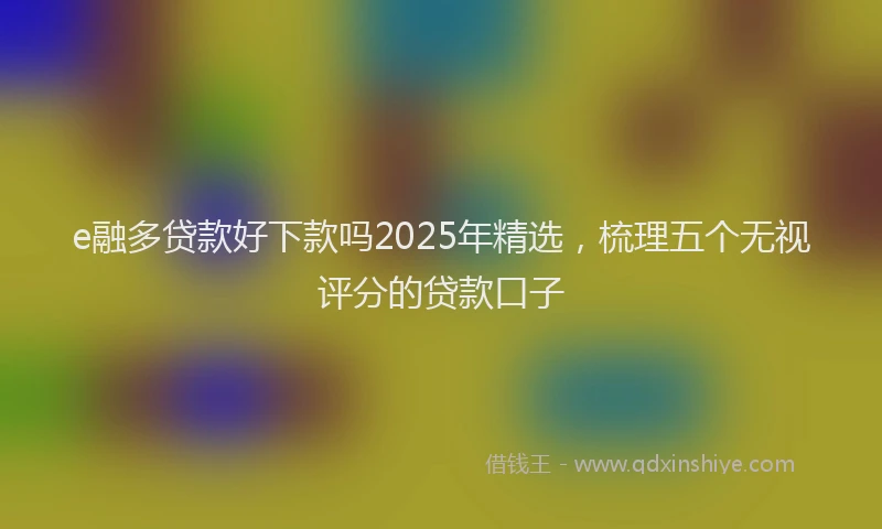 e融多贷款好下款吗2025年精选，梳理五个无视评分的贷款口子