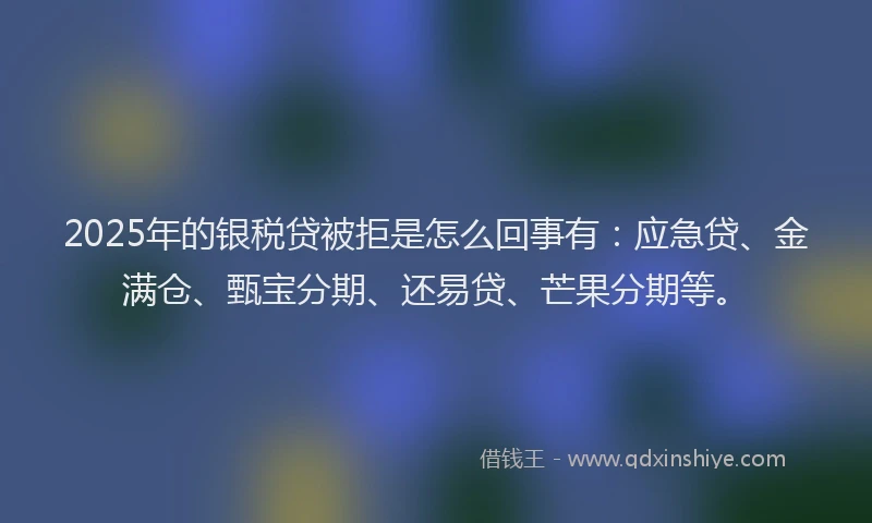 2025年的银税贷被拒是怎么回事有：应急贷、金满仓、甄宝分期、还易贷、芒果分期等。