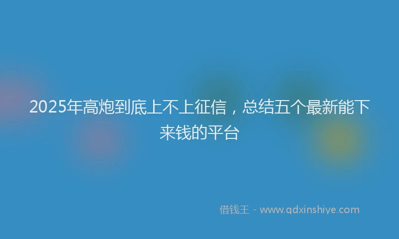 2025年高炮到底上不上征信，总结五个最新能下来钱的平台