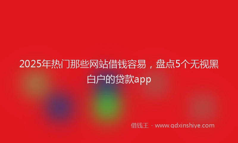 2025年热门那些网站借钱容易，盘点5个无视黑白户的贷款app