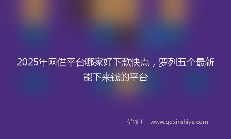 2025年网借平台哪家好下款快点，罗列五个最新能下来钱的平台