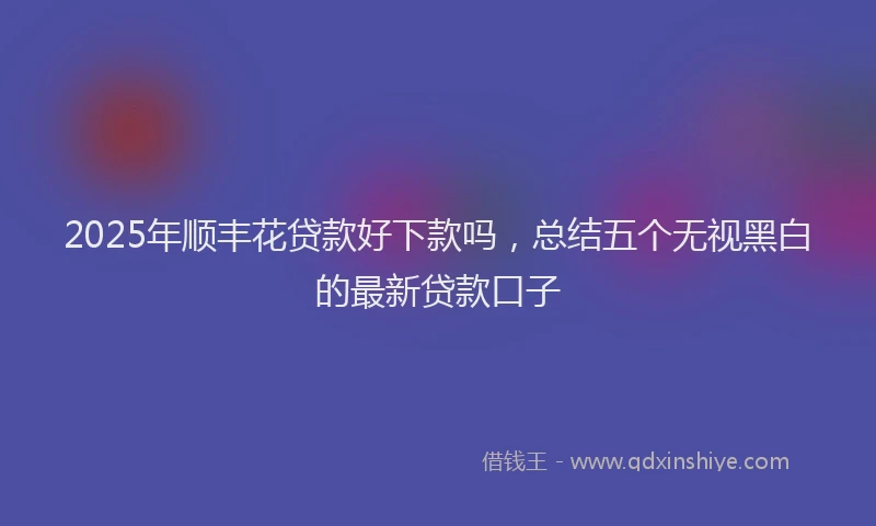 2025年顺丰花贷款好下款吗，总结五个无视黑白的最新贷款口子
