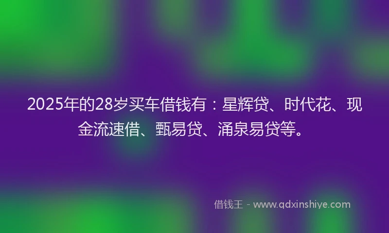 2025年的28岁买车借钱有:星辉贷、时代花、现金流速借、甄易贷、涌泉易贷等。