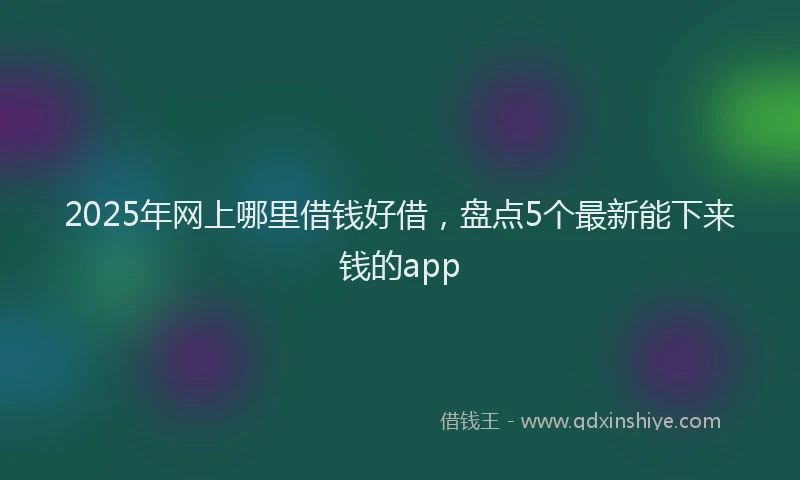 2025年网上哪里借钱好借，盘点5个最新能下来钱的app