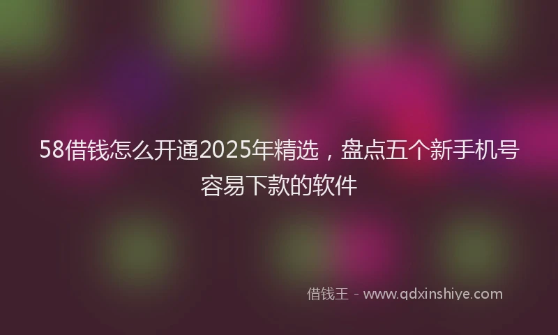 58借钱怎么开通2025年精选，盘点五个新手机号容易下款的软件