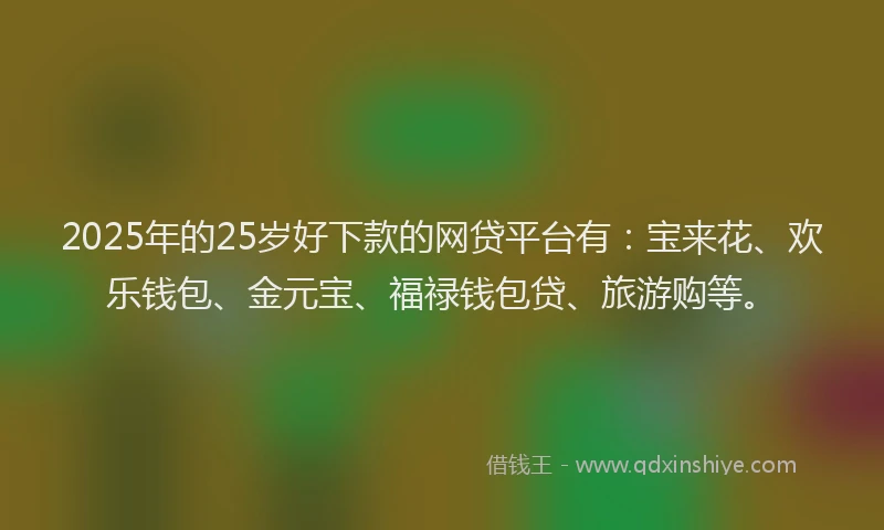 2025年的25岁好下款的网贷平台有：宝来花、欢乐钱包、金元宝、福禄钱包贷、旅游购等。