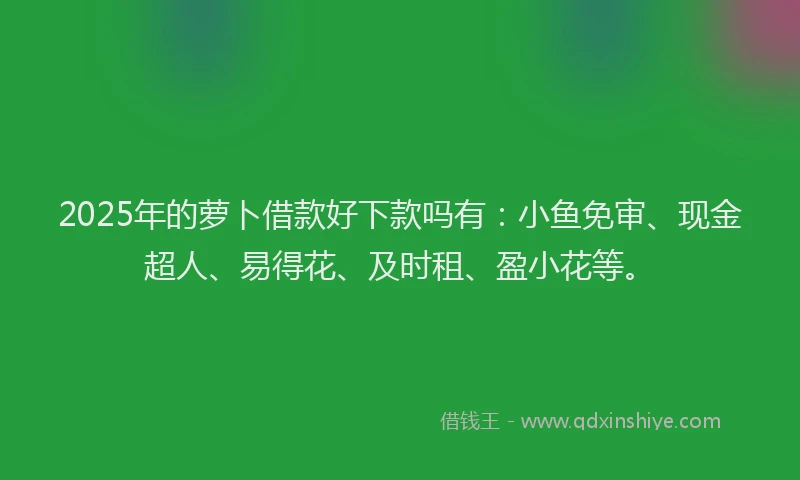 2025年的萝卜借款好下款吗有：小鱼免审、现金超人、易得花、及时租、盈小花等。