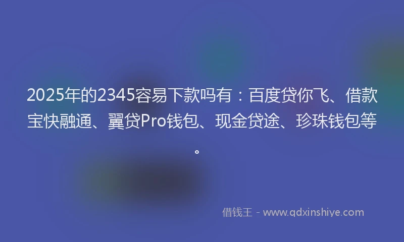 2025年的2345容易下款吗有：百度贷你飞、借款宝快融通、翼贷Pro钱包、现金贷途、珍珠钱包等。